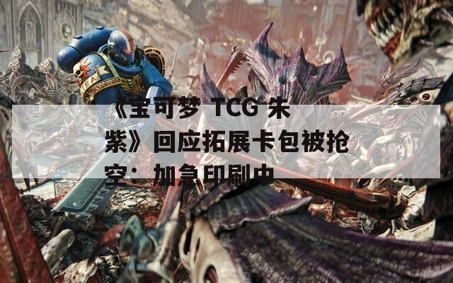 《宝可梦 TCG 朱紫》回应拓展卡包被抢空：加急印刷中