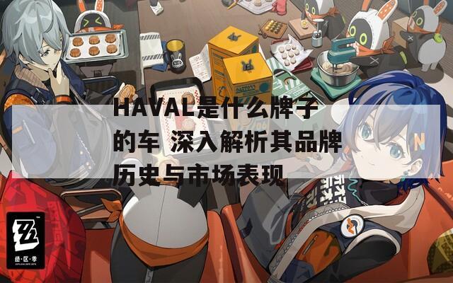 HAVAL是什么牌子的车 深入解析其品牌历史与市场表现