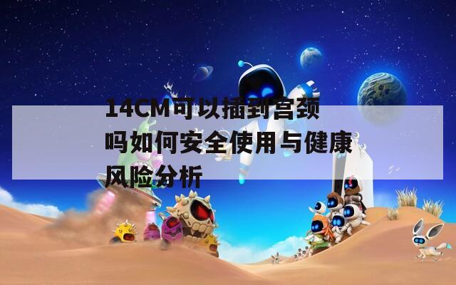 14CM可以插到宫颈吗如何安全使用与健康风险分析