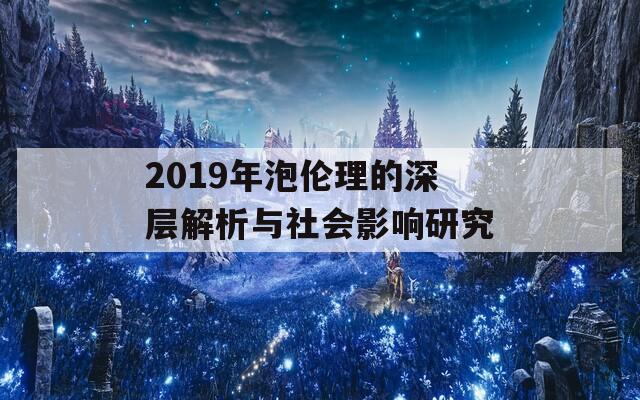 2019年泡伦理的深层解析与社会影响研究