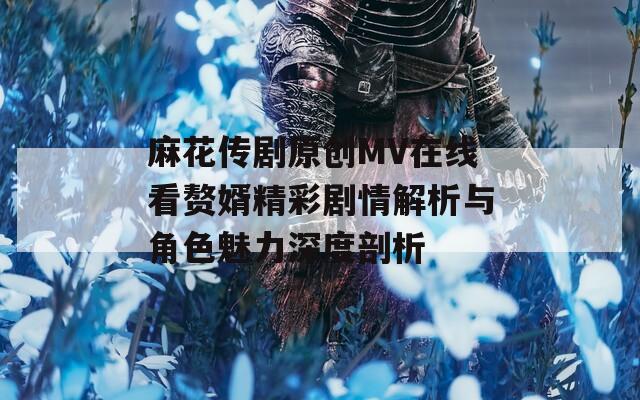 麻花传剧原创MV在线看赘婿精彩剧情解析与角色魅力深度剖析