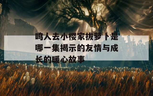 鸣人去小樱家拔萝卜是哪一集揭示的友情与成长的暖心故事