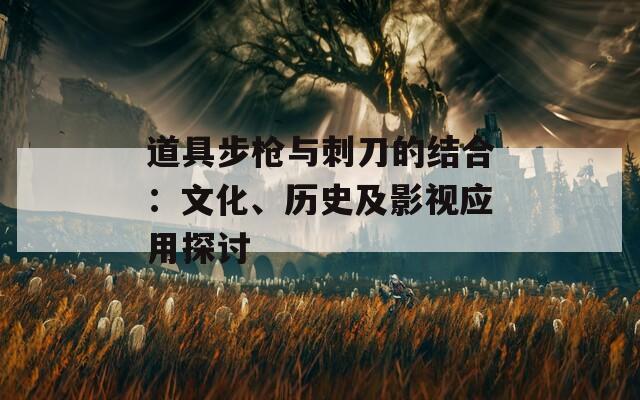 道具步枪与刺刀的结合：文化、历史及影视应用探讨