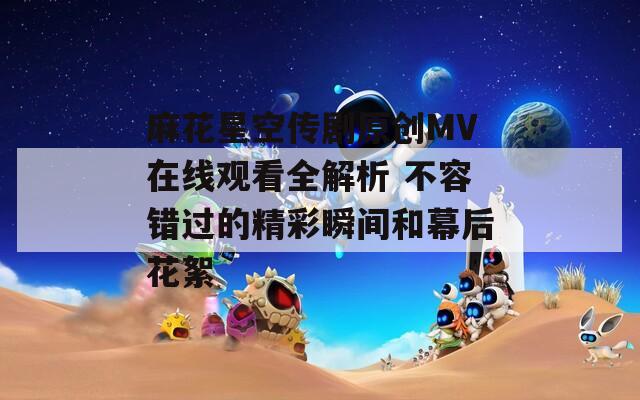 麻花星空传剧原创MV在线观看全解析 不容错过的精彩瞬间和幕后花絮