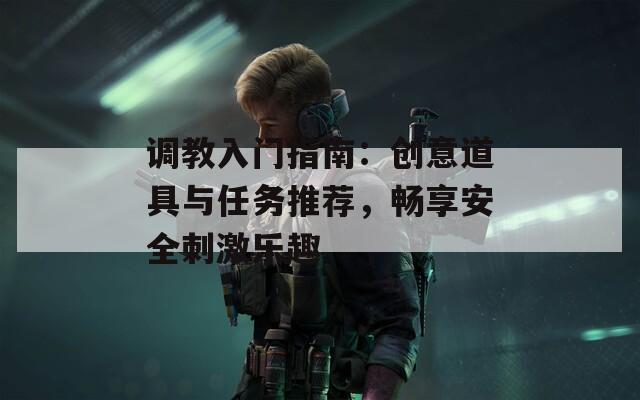 调教入门指南：创意道具与任务推荐，畅享安全刺激乐趣