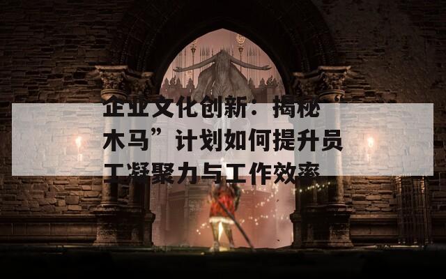 企业文化创新：揭秘“木马”计划如何提升员工凝聚力与工作效率