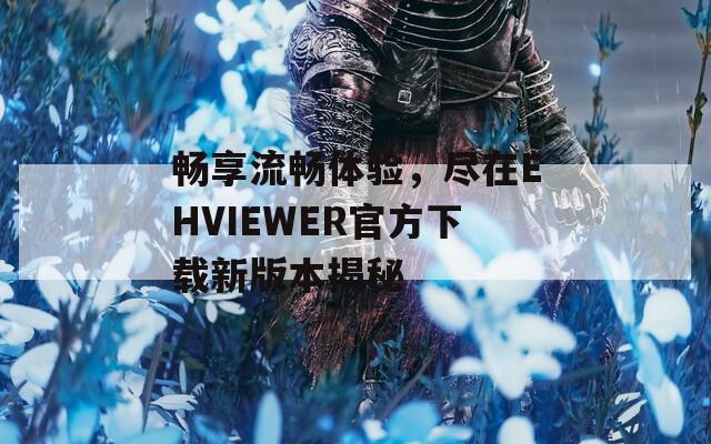 畅享流畅体验，尽在EHVIEWER官方下载新版本揭秘