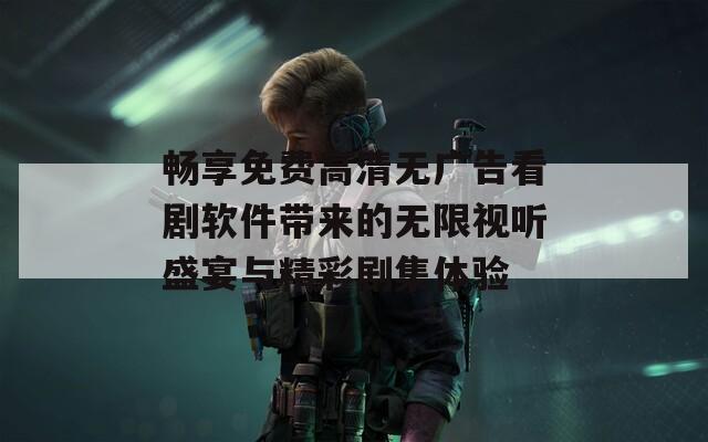 畅享免费高清无广告看剧软件带来的无限视听盛宴与精彩剧集体验