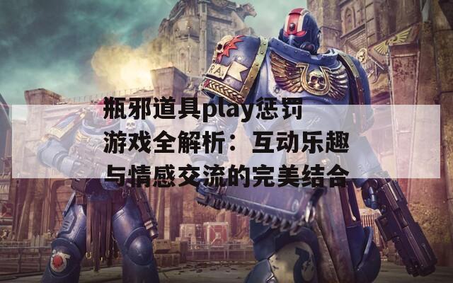 瓶邪道具play惩罚游戏全解析：互动乐趣与情感交流的完美结合