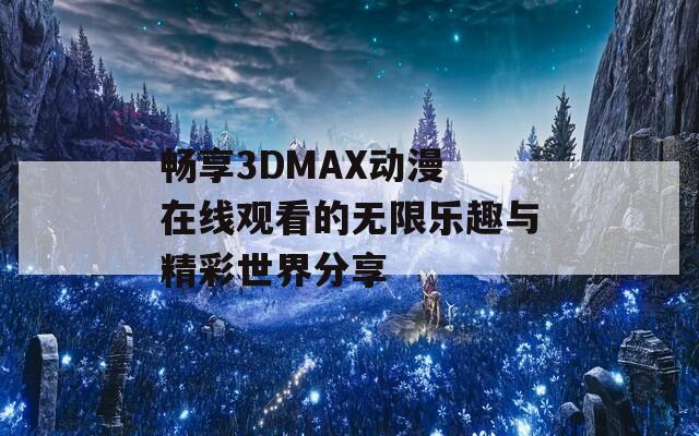 畅享3DMAX动漫 在线观看的无限乐趣与精彩世界分享