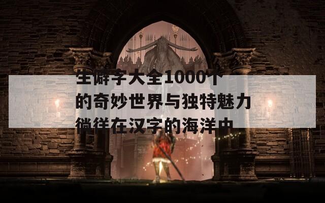 生僻字大全1000个的奇妙世界与独特魅力徜徉在汉字的海洋中