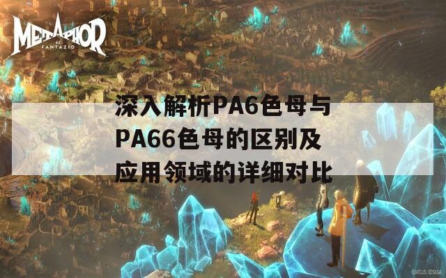 深入解析PA6色母与PA66色母的区别及应用领域的详细对比