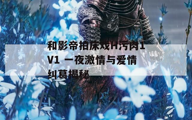 和影帝拍床戏H污肉1V1 一夜激情与爱情纠葛揭秘