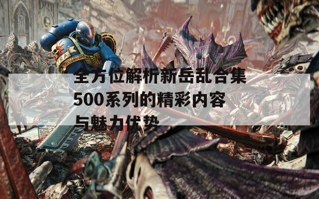 全方位解析新岳乱合集500系列的精彩内容与魅力优势