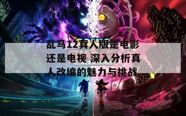 乱马12真人版是电影还是电视 深入分析真人改编的魅力与挑战