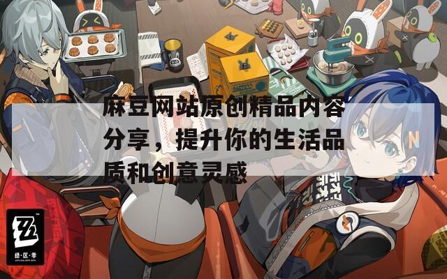 麻豆网站原创精品内容分享，提升你的生活品质和创意灵感