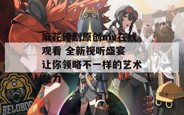 麻花传剧原创mv在线观看 全新视听盛宴 让你领略不一样的艺术魅力