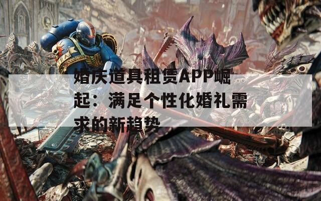 婚庆道具租赁APP崛起：满足个性化婚礼需求的新趋势