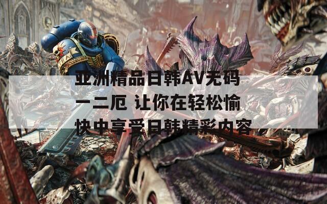 亚洲精品日韩AV无码一二厄 让你在轻松愉快中享受日韩精彩内容