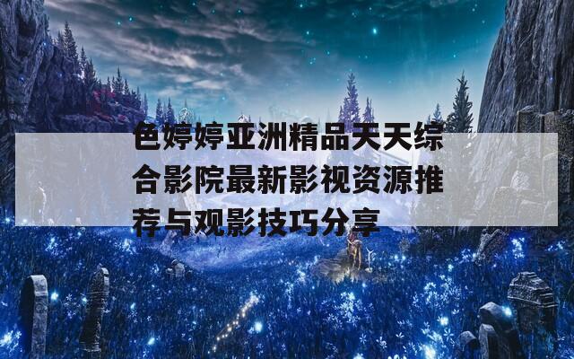 色婷婷亚洲精品天天综合影院最新影视资源推荐与观影技巧分享