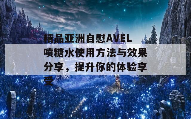 精品亚洲自慰AVEL喷糖水使用方法与效果分享，提升你的体验享受