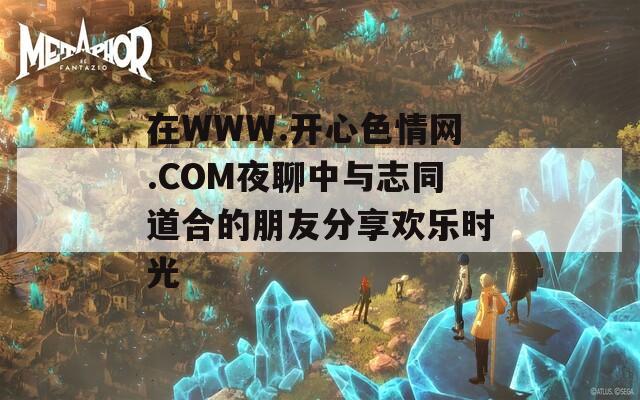 在WWW.开心色情网.COM夜聊中与志同道合的朋友分享欢乐时光