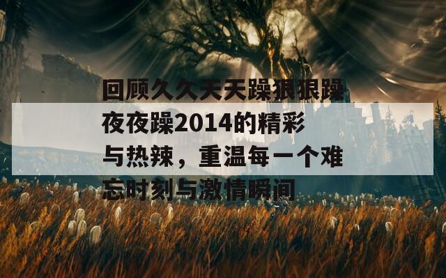 回顾久久天天躁狠狠躁夜夜躁2014的精彩与热辣，重温每一个难忘时刻与激情瞬间