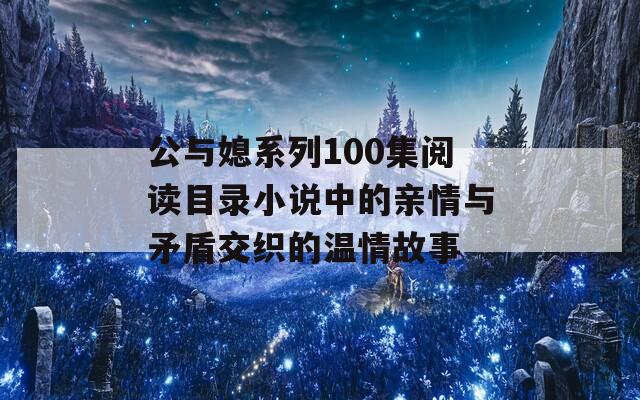 公与媳系列100集阅读目录小说中的亲情与矛盾交织的温情故事