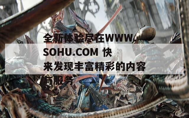 全新体验尽在WWW.SOHU.COM 快来发现丰富精彩的内容与服务