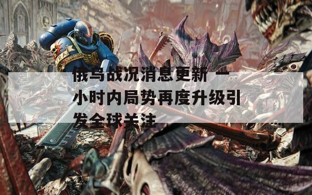 俄乌战况消息更新 一小时内局势再度升级引发全球关注