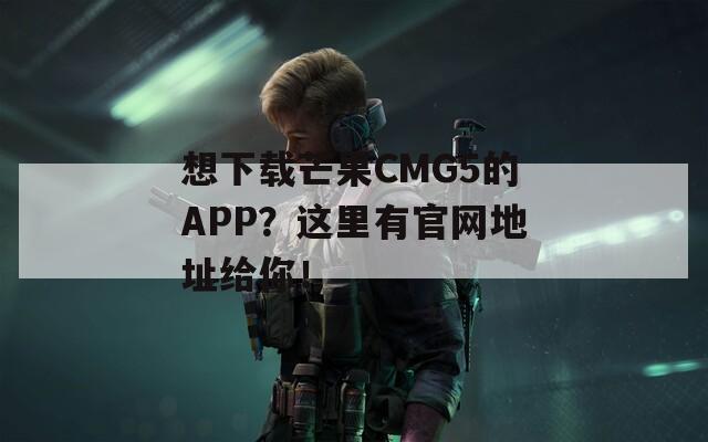 想下载芒果CMG5的APP？这里有官网地址给你！