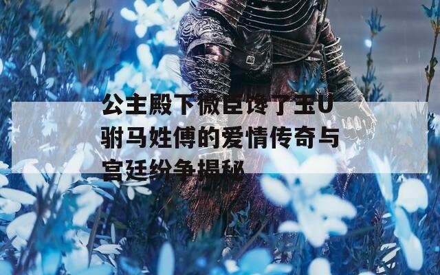 公主殿下微臣馋了玉U驸马姓傅的爱情传奇与宫廷纷争揭秘