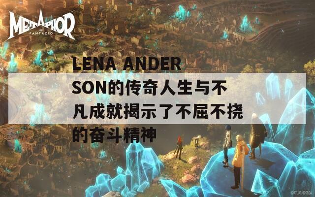 LENA ANDERSON的传奇人生与不凡成就揭示了不屈不挠的奋斗精神