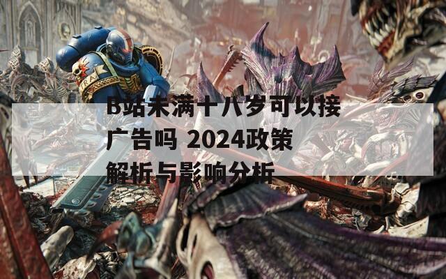 B站未满十八岁可以接广告吗 2024政策解析与影响分析