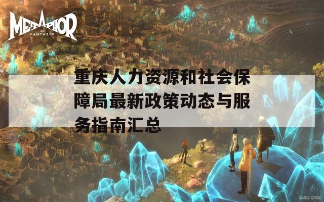 重庆人力资源和社会保障局最新政策动态与服务指南汇总