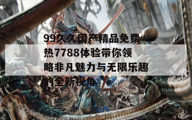 99久久国产精品免费热7788体验带你领略非凡魅力与无限乐趣的全新视角