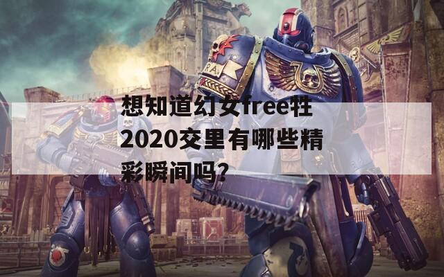 想知道幻女free牲2020交里有哪些精彩瞬间吗？