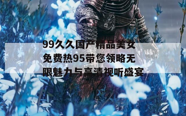 99久久国产精品美女免费热95带您领略无限魅力与高清视听盛宴