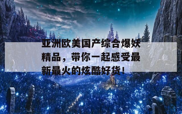 亚洲欧美国产综合爆妖精品，带你一起感受最新最火的炫酷好货！