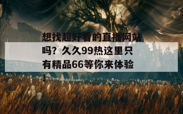 想找超好看的直播网站吗？久久99热这里只有精品66等你来体验！