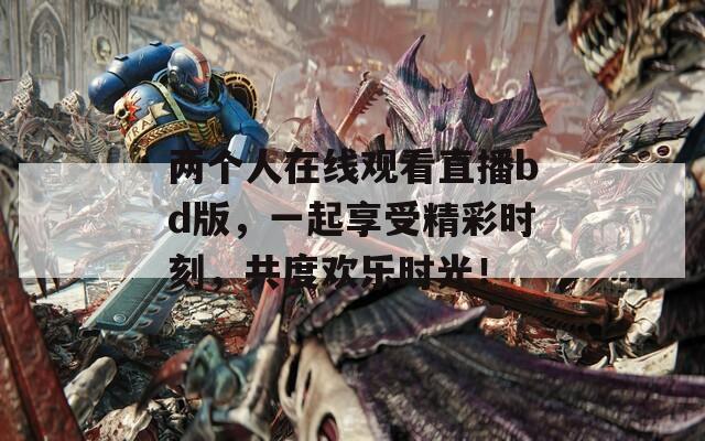 两个人在线观看直播bd版，一起享受精彩时刻，共度欢乐时光！