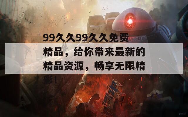 99久久99久久免费精品，给你带来最新的精品资源，畅享无限精彩！