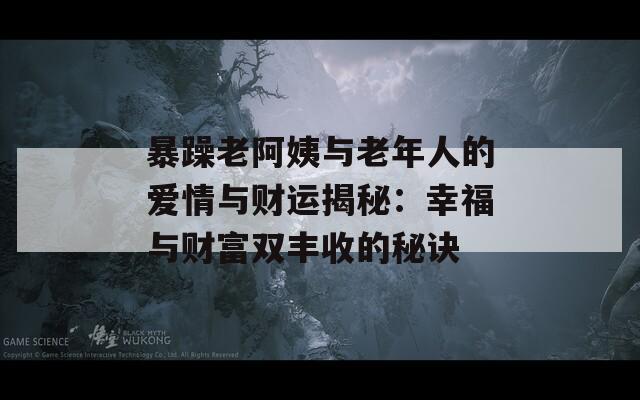 暴躁老阿姨与老年人的爱情与财运揭秘：幸福与财富双丰收的秘诀