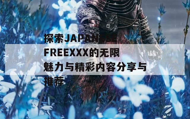 探索JAPANESEFREEXXX的无限魅力与精彩内容分享与推荐