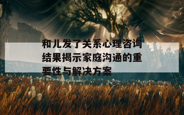 和儿发了关系心理咨询结果揭示家庭沟通的重要性与解决方案