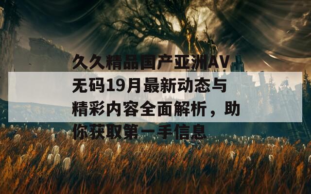 久久精品国产亚洲AV无码19月最新动态与精彩内容全面解析，助你获取第一手信息