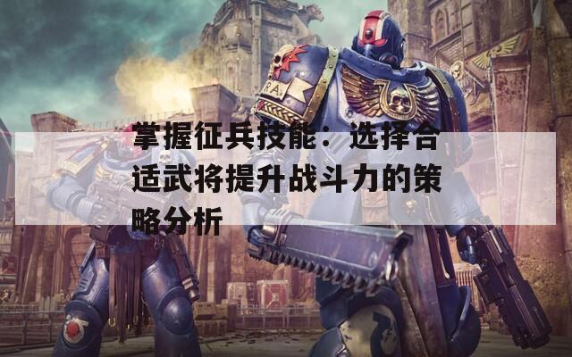 掌握征兵技能：选择合适武将提升战斗力的策略分析