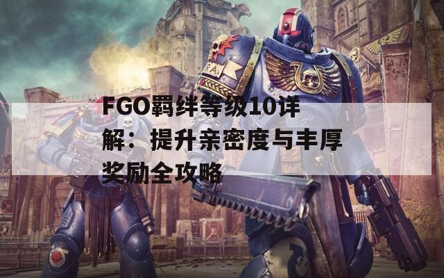 FGO羁绊等级10详解：提升亲密度与丰厚奖励全攻略