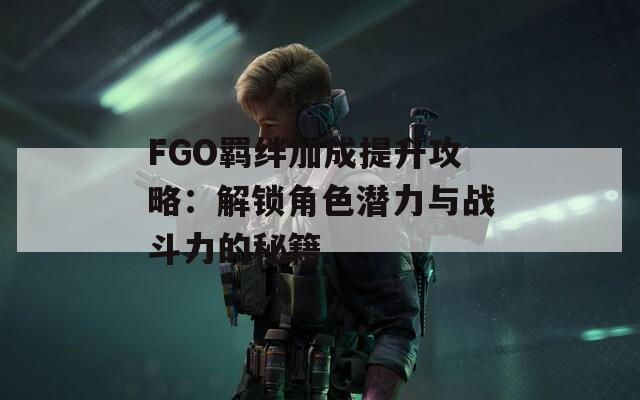 FGO羁绊加成提升攻略：解锁角色潜力与战斗力的秘籍