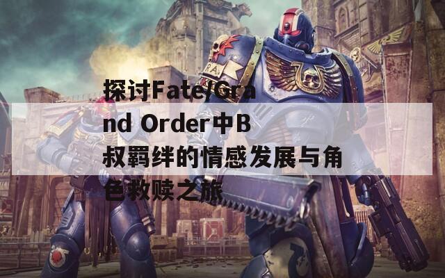 探讨Fate/Grand Order中B叔羁绊的情感发展与角色救赎之旅